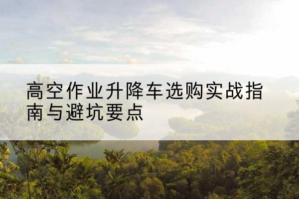 柯城升降车怎么选-高空作业升降车选购实战指南与避坑要点