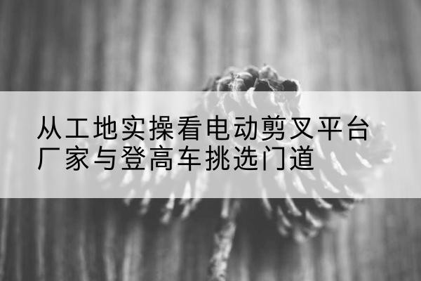 柯城电动剪叉升降平台厂家-从工地实操看电动剪叉平台厂家与登高车挑选门道