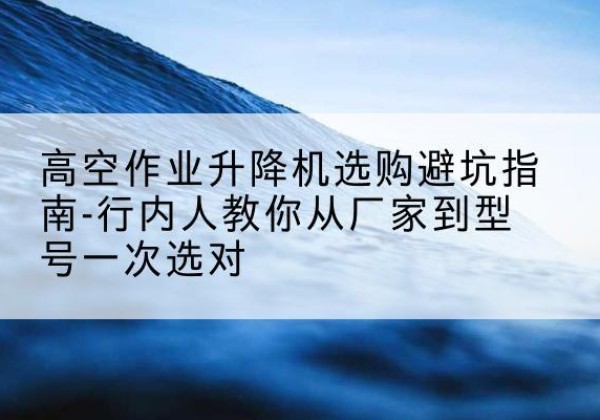 柯城升降平台厂家-高空作业升降机选购避坑指南-行内人教你从厂家到型号一次选对