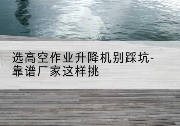 柯城剪叉式升降机厂家-选高空作业升降机别踩坑-靠谱厂家这样挑
