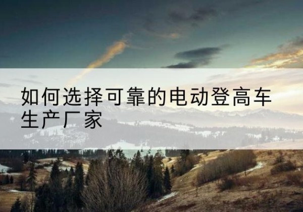 柯城电动登高车厂家-如何选择可靠的电动登高车生产厂家