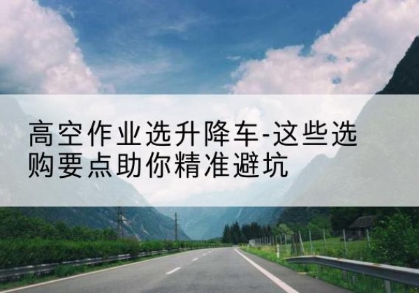 柯城升降车厂家-高空作业选升降车-这些选购要点助你*避坑