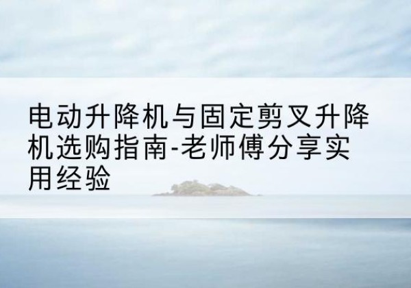 柯城电动升降机怎么选-电动升降机与固定剪叉升降机选购指南-老师傅分享实用经验