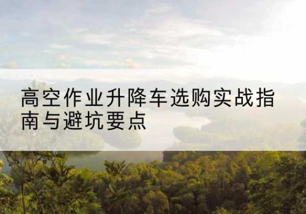 柯城升降车怎么选-高空作业升降车选购实战指南与避坑要点