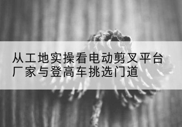 柯城电动剪叉升降平台厂家-从工地实操看电动剪叉平台厂家与登高车挑选门道