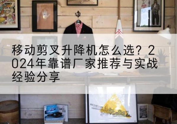 柯城升降平台厂家推荐-移动剪叉升降机怎么选？2024年靠谱厂家推荐与实战经验分享